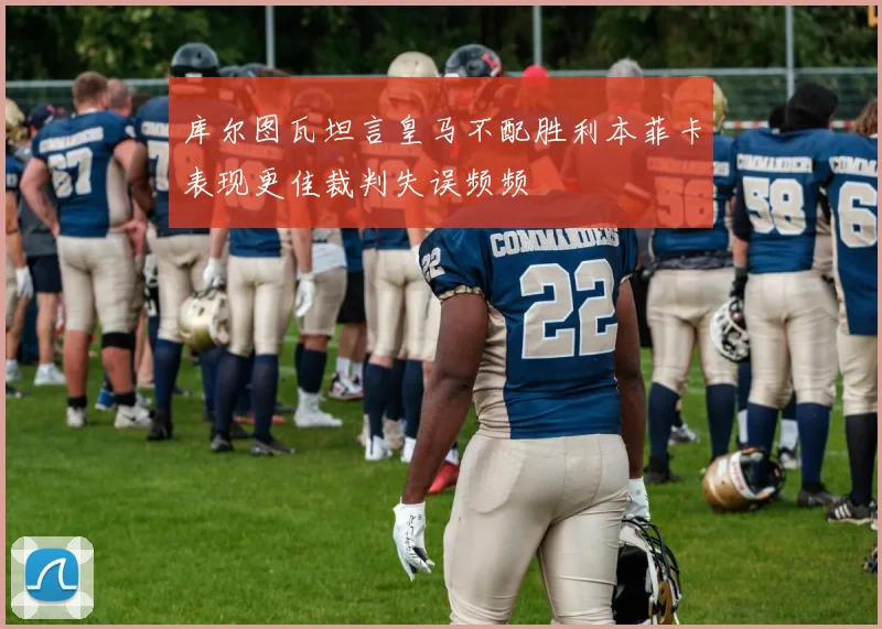 库尔图瓦坦言皇马不配胜利本菲卡表现更佳裁判失误频频