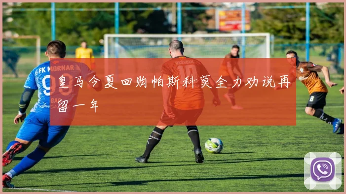 皇马今夏回购帕斯科莫全力劝说再留一年