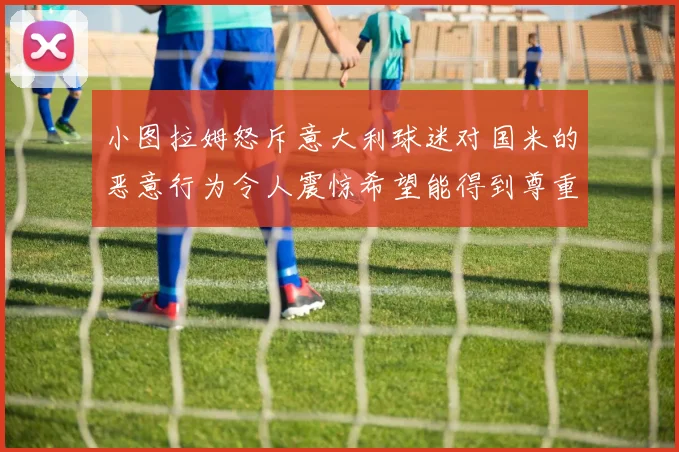 小图拉姆怒斥意大利球迷对国米的恶意行为令人震惊希望能得到尊重与支持