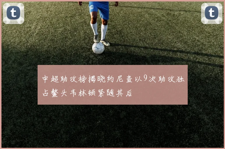 中超助攻榜揭晓约尼查以9次助攻独占鳌头韦林顿紧随其后