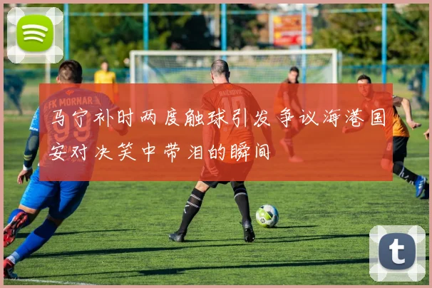 马宁补时两度触球引发争议海港国安对决笑中带泪的瞬间