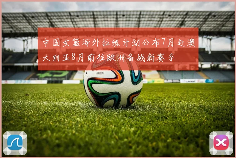 中国女篮海外拉练计划公布7月赴澳大利亚8月前往欧洲备战新赛季