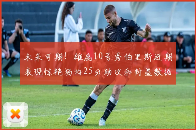 未来可期！雄鹿10号秀伯里斯近期表现惊艳场均25分助攻和封盖数据亮眼