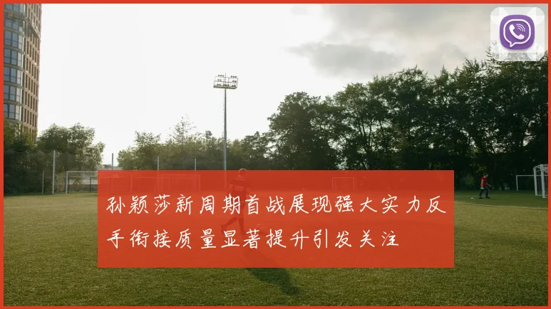 孙颖莎新周期首战展现强大实力反手衔接质量显著提升引发关注