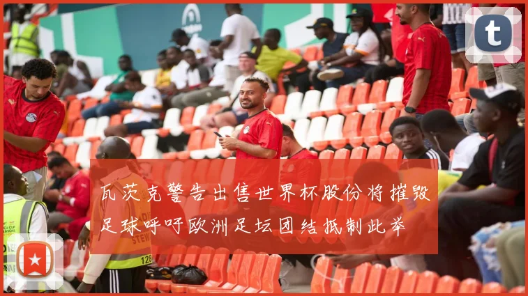 瓦茨克警告出售世界杯股份将摧毁足球呼吁欧洲足坛团结抵制此举