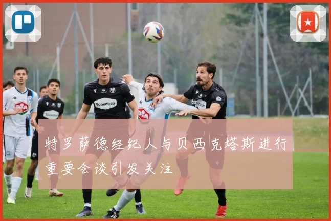 特罗萨德经纪人与贝西克塔斯进行重要会谈引发关注